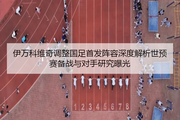 伊万科维奇调整国足首发阵容深度解析世预赛备战与对手研究曝光