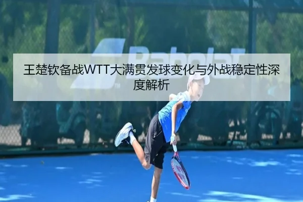 王楚钦备战WTT大满贯发球变化与外战稳定性深度解析