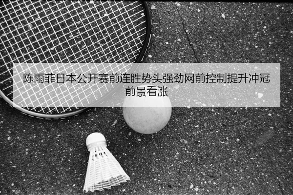 陈雨菲日本公开赛前连胜势头强劲网前控制提升冲冠前景看涨